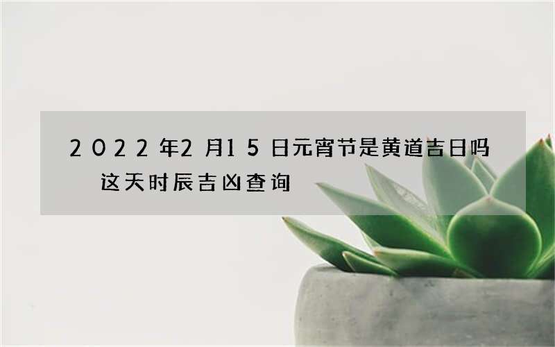 2022年2月15日元宵节是黄道吉日吗 这天时辰吉凶查询